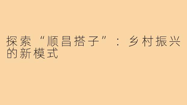探索“顺昌搭子”:乡村振兴的新模式