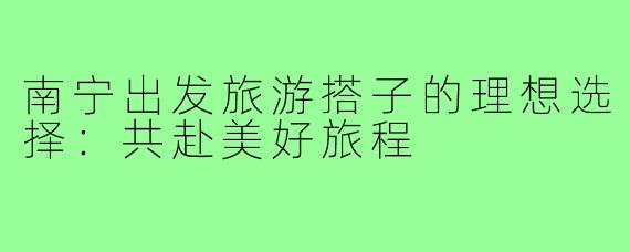 南宁出发旅游搭子的理想选择:共赴美好旅程