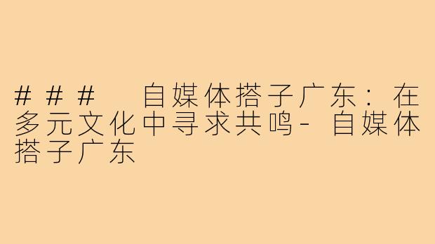 ### 自媒体搭子广东：在多元文化中寻求共鸣-自媒体搭子广东