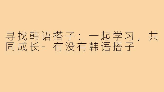 寻找韩语搭子:一起学习,共同成长-有没有韩语搭子