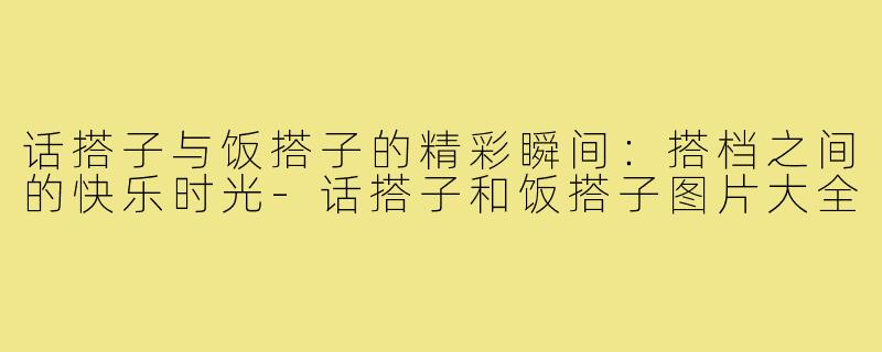 话搭子与饭搭子的精彩瞬间:搭档之间的快乐时光-话搭子和饭搭子图片大全