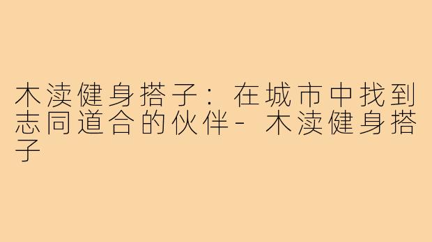 木渎健身搭子:在城市中找到志同道合的伙伴-木渎健身搭子