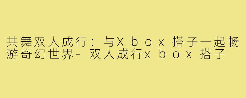 共舞双人成行:与Xbox搭子一起畅游奇幻世界-双人成行xbox搭子