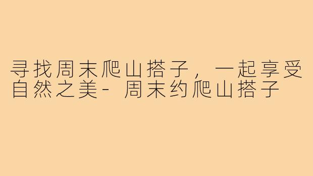 寻找周末爬山搭子，一起享受自然之美-周末约爬山搭子