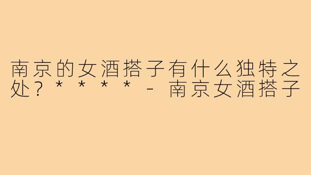 南京的女酒搭子有什么独特之处?****-南京女酒搭子