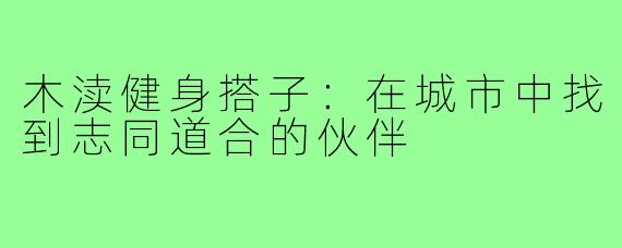 木渎健身搭子:在城市中找到志同道合的伙伴