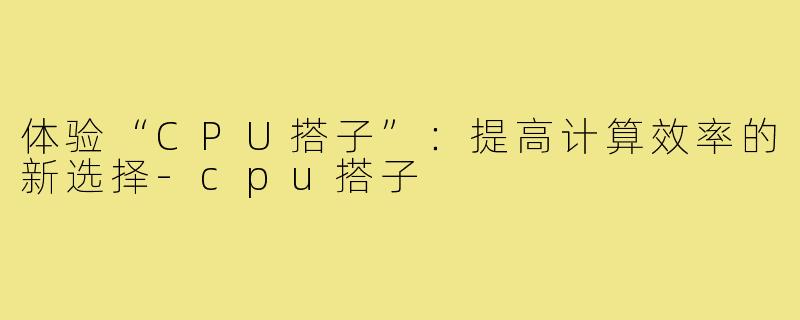 体验“CPU搭子”:提高计算效率的新选择-cpu搭子