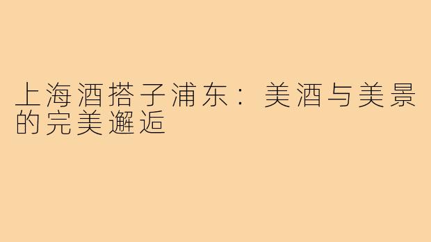 上海酒搭子浦东：美酒与美景的完美邂逅