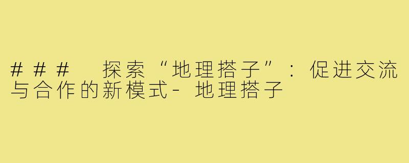 ### 探索“地理搭子”:促进交流与合作的新模式-地理搭子