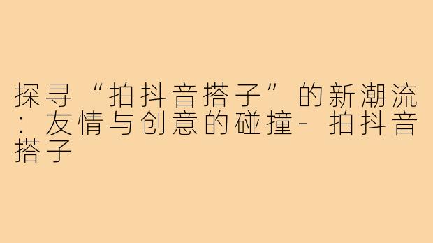 探寻“拍抖音搭子”的新潮流：友情与创意的碰撞-拍抖音搭子