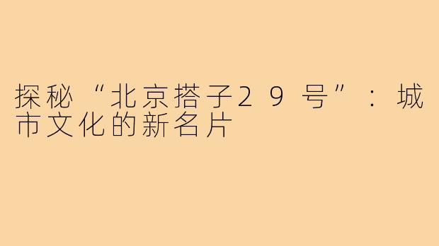 探秘“北京搭子29号”：城市文化的新名片