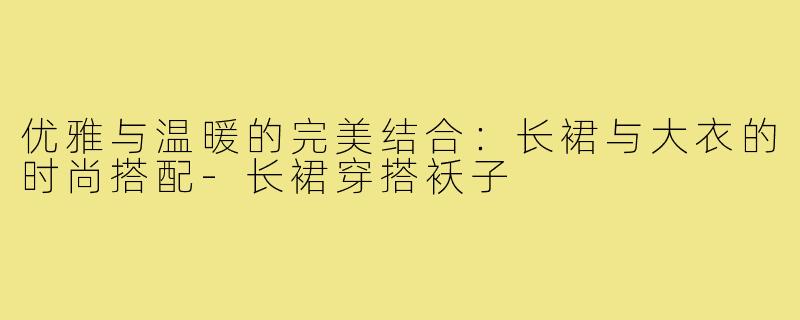 优雅与温暖的完美结合:长裙与大衣的时尚搭配-长裙穿搭袄子