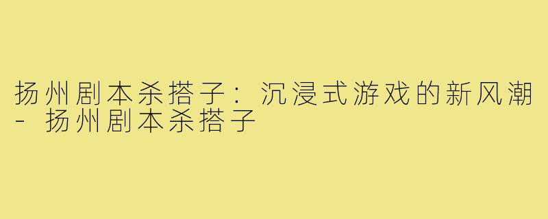 扬州剧本杀搭子:沉浸式游戏的新风潮-扬州剧本杀搭子