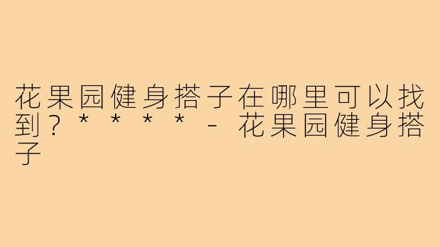 花果园健身搭子在哪里可以找到?****-花果园健身搭子