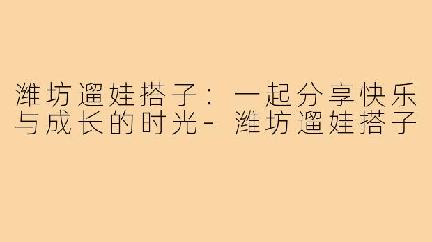 潍坊遛娃搭子:一起分享快乐与成长的时光-潍坊遛娃搭子