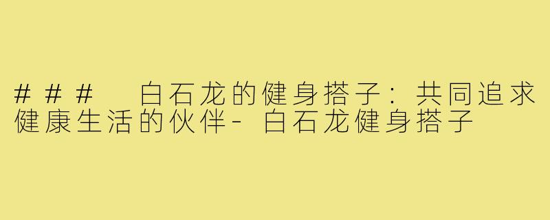 ### 白石龙的健身搭子:共同追求健康生活的伙伴-白石龙健身搭子