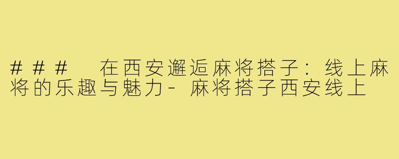 ### 在西安邂逅麻将搭子：线上麻将的乐趣与魅力