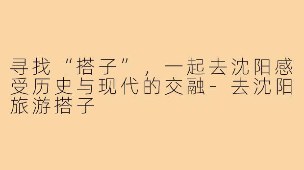 寻找“搭子”,一起去沈阳感受历史与现代的交融-去沈阳旅游搭子