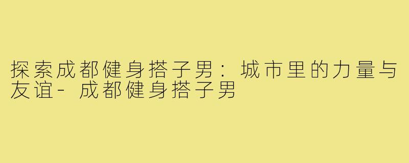 探索成都健身搭子男：城市里的力量与友谊-成都健身搭子男
