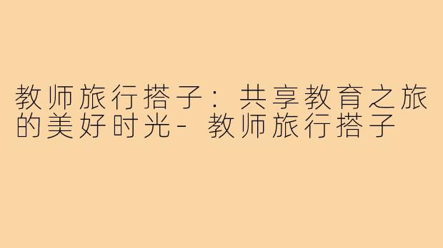 教师旅行搭子:共享教育之旅的美好时光-教师旅行搭子