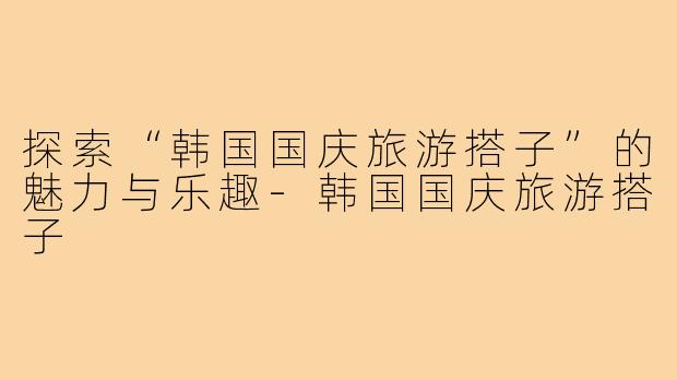 探索“韩国国庆旅游搭子”的魅力与乐趣