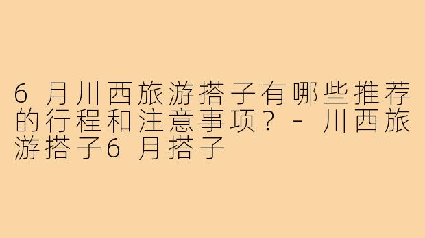 6月川西旅游搭子有哪些推荐的行程和注意事项？