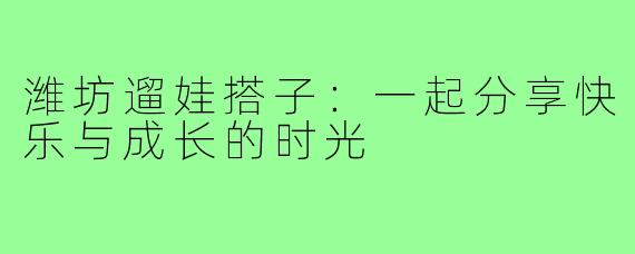 潍坊遛娃搭子：一起分享快乐与成长的时光