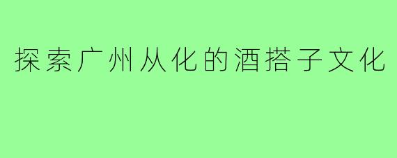 探索广州从化的酒搭子文化