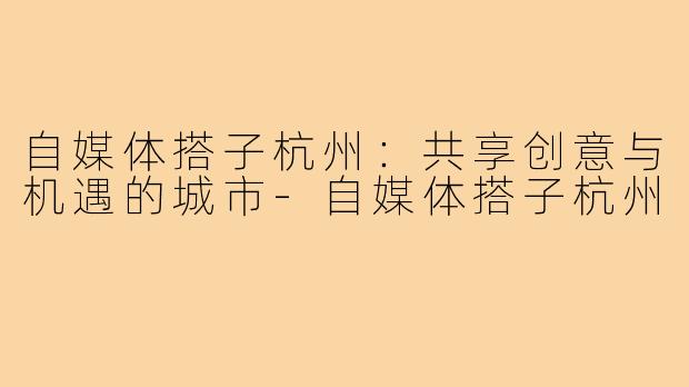 自媒体搭子杭州:共享创意与机遇的城市-自媒体搭子杭州