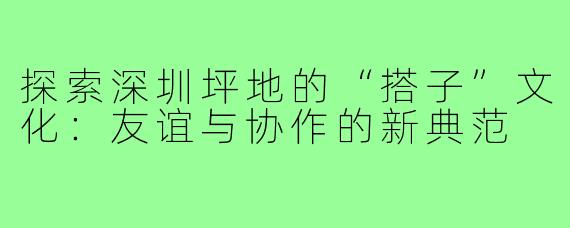 探索深圳坪地的“搭子”文化：友谊与协作的新典范