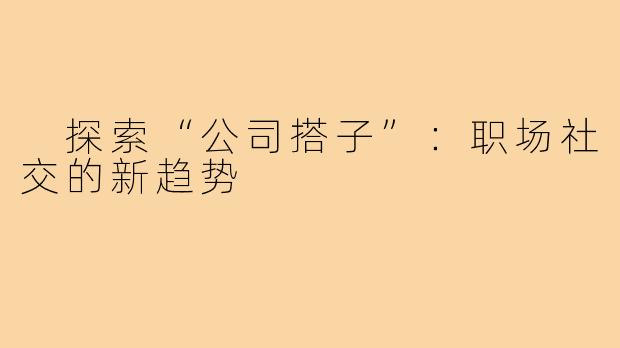 探索“公司搭子”:职场社交的新趋势
