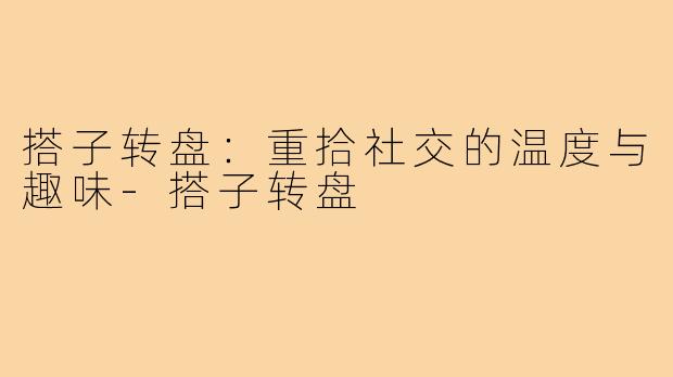 搭子转盘:重拾社交的温度与趣味-搭子转盘
