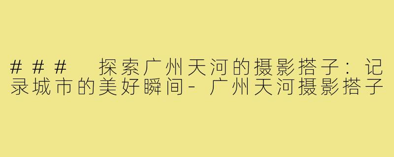 ### 探索广州天河的摄影搭子:记录城市的美好瞬间-广州天河摄影搭子