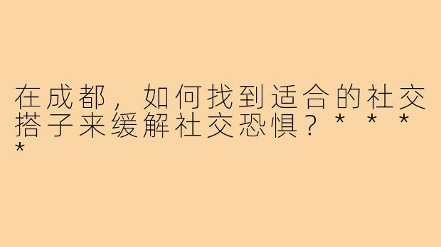 在成都，如何找到适合的社交搭子来缓解社交恐惧？****
