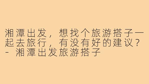 湘潭出发，想找个旅游搭子一起去旅行，有没有好的建议？