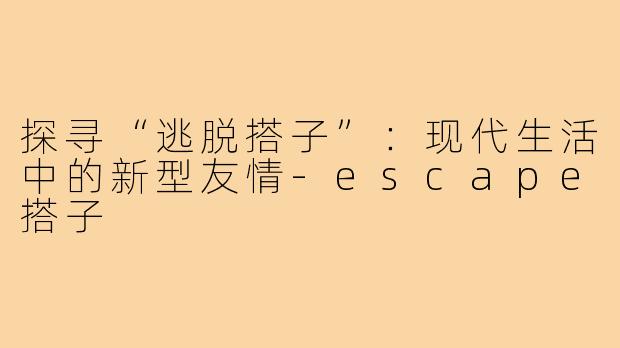 探寻“逃脱搭子”:现代生活中的新型友情-escape搭子