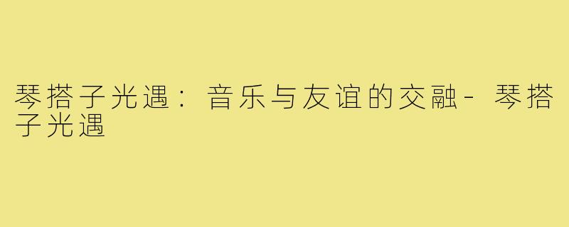 琴搭子光遇:音乐与友谊的交融-琴搭子光遇