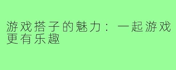 游戏搭子的魅力:一起游戏更有乐趣