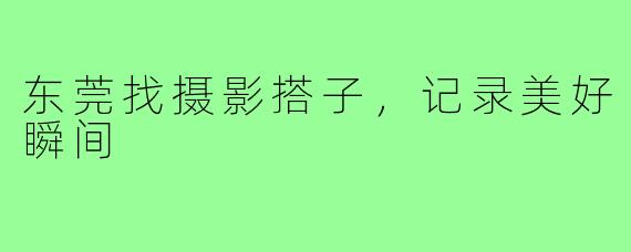 东莞找摄影搭子,记录美好瞬间