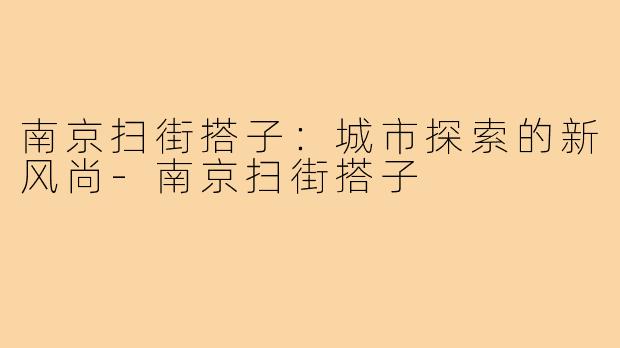 南京扫街搭子:城市探索的新风尚-南京扫街搭子