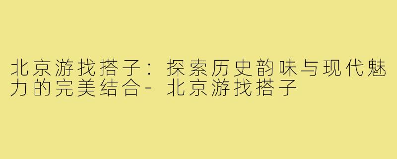 北京游找搭子:探索历史韵味与现代魅力的完美结合-北京游找搭子
