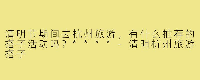 清明节期间去杭州旅游,有什么推荐的搭子活动吗?****-清明杭州旅游搭子