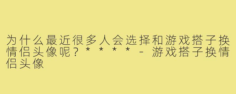 为什么最近很多人会选择和游戏搭子换情侣头像呢？****