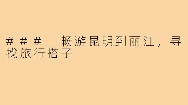 ### 畅游昆明到丽江,寻找旅行搭子
