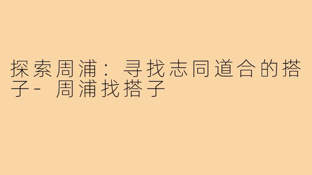 探索周浦:寻找志同道合的搭子-周浦找搭子