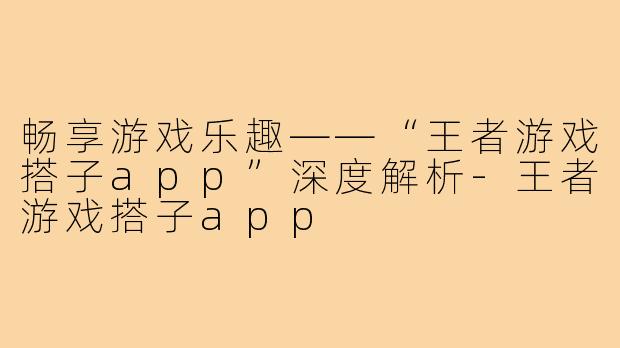 畅享游戏乐趣——“王者游戏搭子app”深度解析-王者游戏搭子app