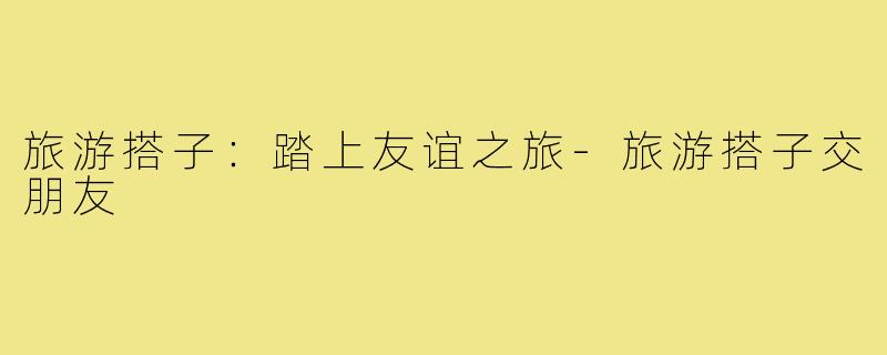 旅游搭子:踏上友谊之旅-旅游搭子交朋友