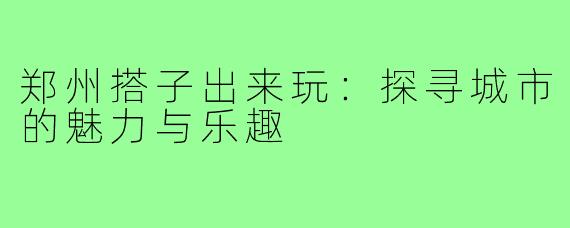 郑州搭子出来玩:探寻城市的魅力与乐趣