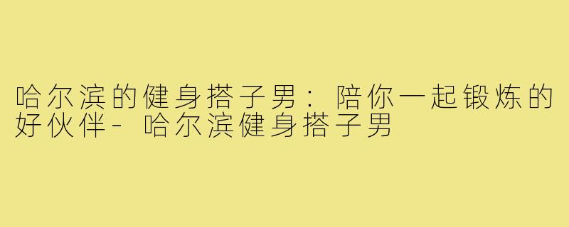 哈尔滨的健身搭子男：陪你一起锻炼的好伙伴-哈尔滨健身搭子男