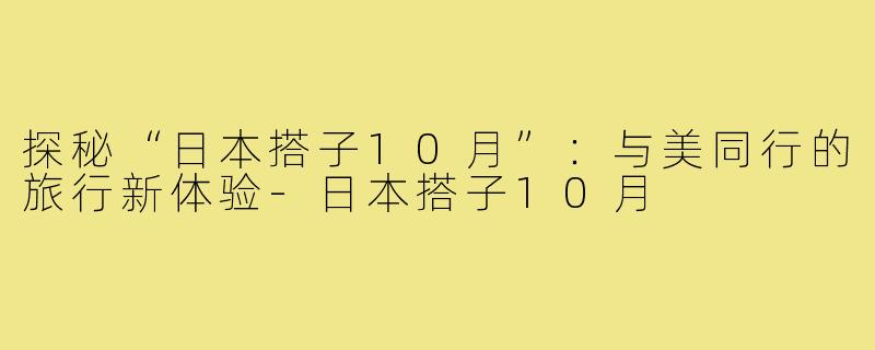 探秘“日本搭子10月”:与美同行的旅行新体验-日本搭子10月